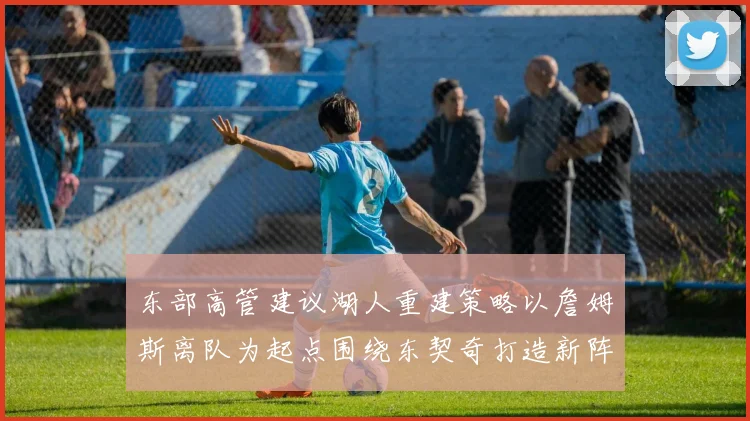 东部高管建议湖人重建策略以詹姆斯离队为起点围绕东契奇打造新阵容
