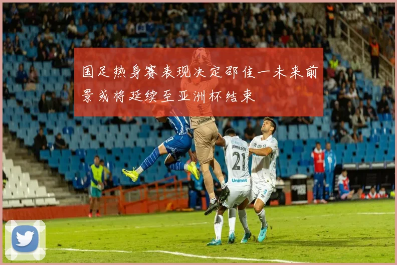 国足热身赛表现决定邵佳一未来前景或将延续至亚洲杯结束