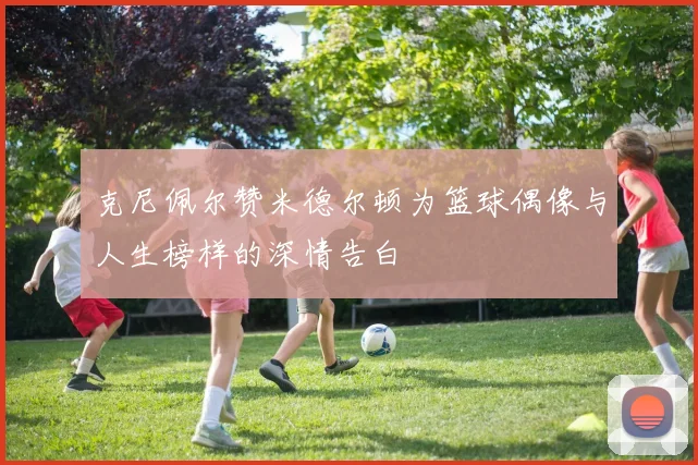 克尼佩尔赞米德尔顿为篮球偶像与人生榜样的深情告白