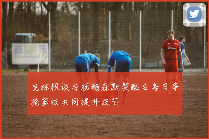 克林根谈与杨瀚森默契配合每日争抢篮板共同提升技艺