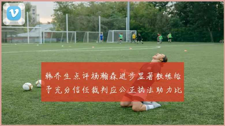 韩乔生点评杨瀚森进步显著教练给予充分信任裁判应公正执法助力比赛发展
