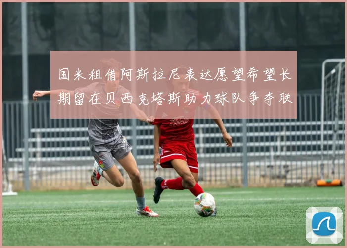 国米租借阿斯拉尼表达愿望希望长期留在贝西克塔斯助力球队争夺联赛冠军