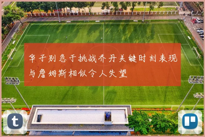 华子别急于挑战乔丹关键时刻表现与詹姆斯相似令人失望