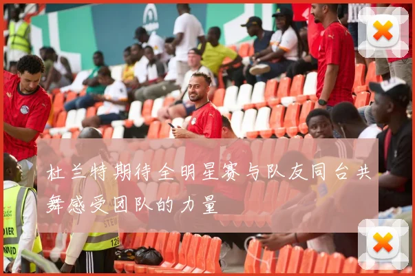 杜兰特期待全明星赛与队友同台共舞感受团队的力量