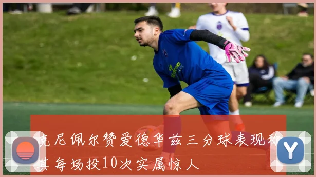 克尼佩尔赞爱德华兹三分球表现称其每场投10次实属惊人