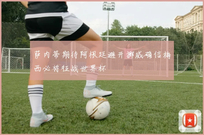 萨内蒂期待阿根廷避开挪威确信梅西必将征战世界杯