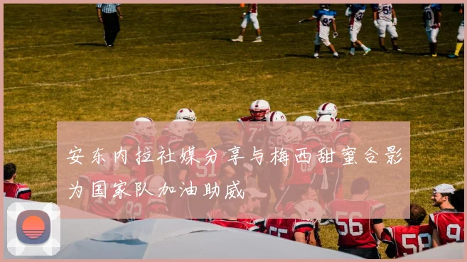安东内拉社媒分享与梅西甜蜜合影为国家队加油助威