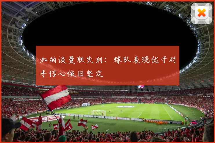加纳谈曼联失利：球队表现优于对手信心依旧坚定