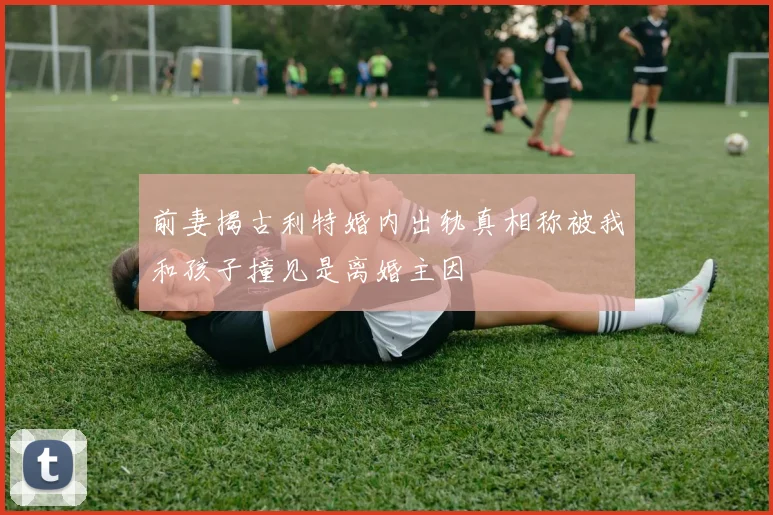 前妻揭古利特婚内出轨真相称被我和孩子撞见是离婚主因