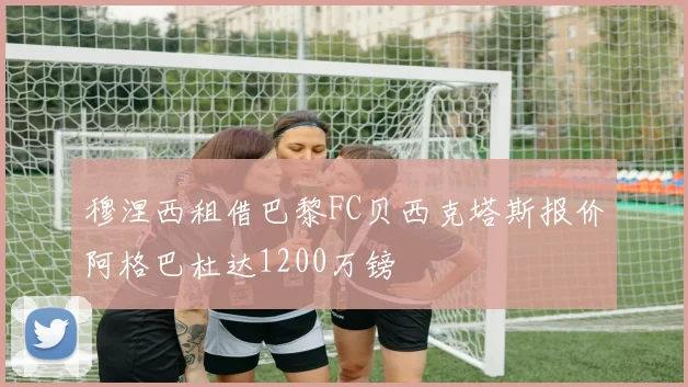 穆涅西租借巴黎FC贝西克塔斯报价阿格巴杜达1200万镑