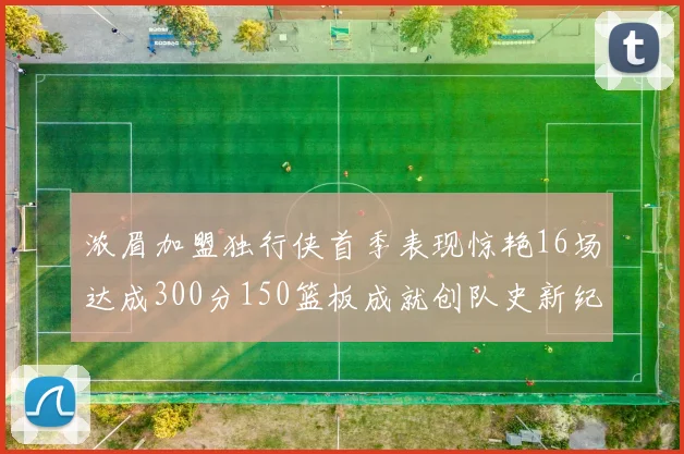 浓眉加盟独行侠首季表现惊艳16场达成300分150篮板成就创队史新纪录