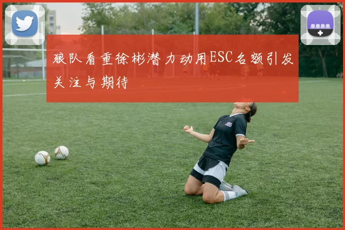 狼队看重徐彬潜力动用ESC名额引发关注与期待